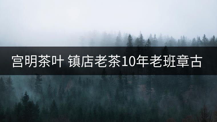 宮明茶葉 鎮(zhèn)店老茶10年老班章古樹(shù)熟普 瑞龍醇呈 品質(zhì)好不好？