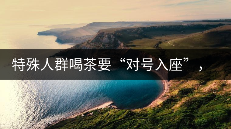 特殊人群喝茶要“對號入座”，不同體質的人喝不同屬性的茶