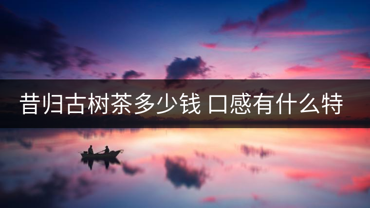 昔歸古樹茶多少錢 口感有什么特點 昔歸古樹茶多少錢 口感有什么特點