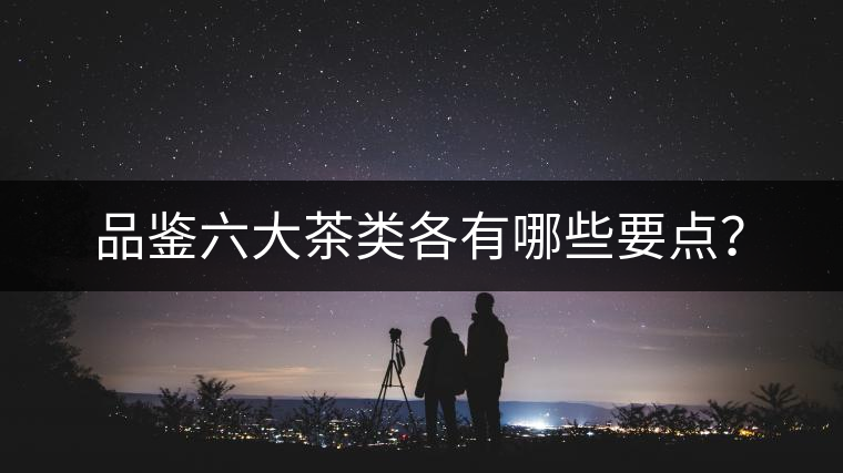 品鑒六大茶類各有哪些要點(diǎn)？