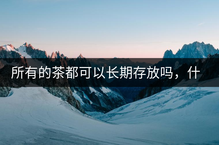 所有的茶都可以長期存放嗎，什么需要搶鮮喝？