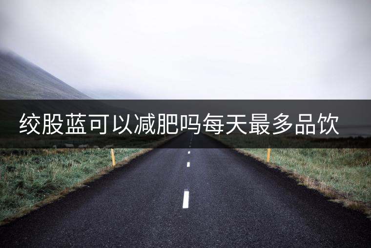 絞股藍(lán)可以減肥嗎每天最多品飲多少合適？