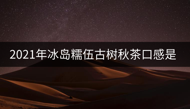 2021年冰島糯伍古樹秋茶口感是什么？
