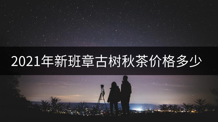 2021年新班章古樹秋茶價(jià)格多少？