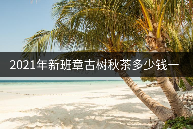 2021年新班章古樹秋茶多少錢一公斤？