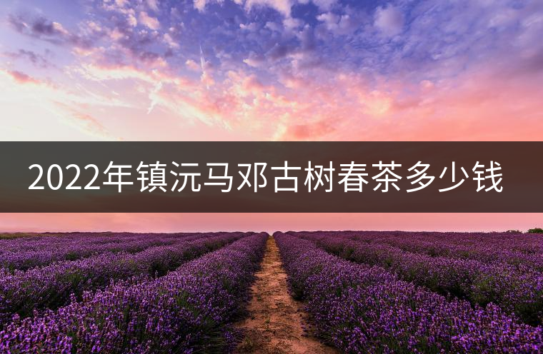 2022年鎮(zhèn)沅馬鄧古樹(shù)春茶多少錢(qián)一公斤? 2022年鎮(zhèn)沅馬鄧古樹(shù)春茶多少錢(qián)一公斤?