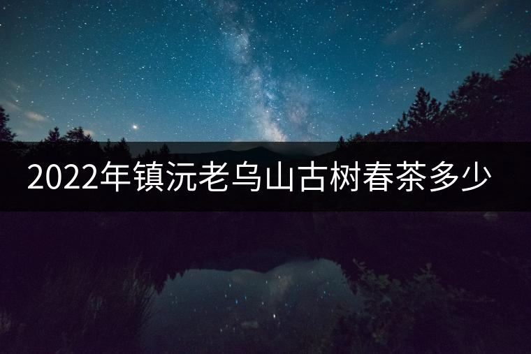 2022年鎮(zhèn)沅老烏山古樹春茶多少錢一公斤？