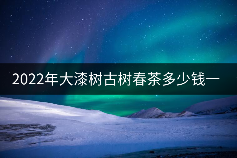 2022年大漆樹古樹春茶多少錢一公斤？