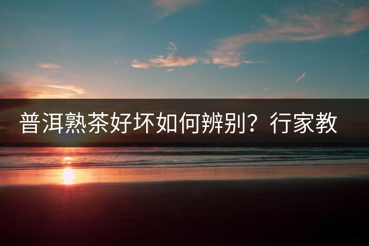 普洱熟茶好壞如何辨別？行家教你3步走！聞茶香、品茶湯、鑒葉底