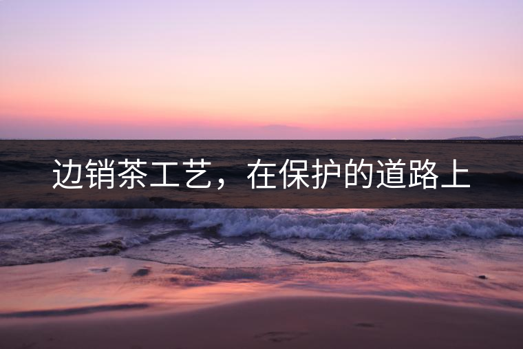 邊銷茶工藝，在保護(hù)的道路上