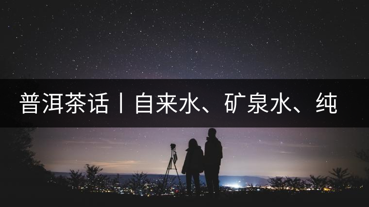 普洱茶話丨自來水、礦泉水、純凈水，哪種泡茶更好喝？