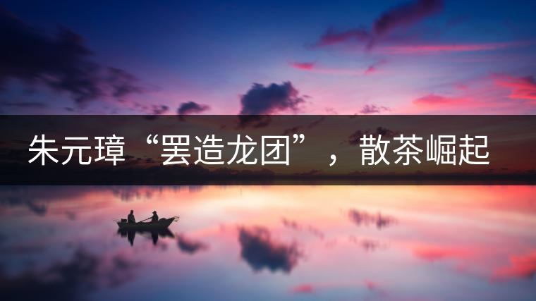 朱元璋“罷造龍團(tuán)”，散茶崛起，普洱茶特立獨(dú)行！