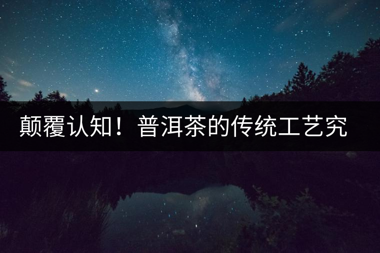 顛覆認(rèn)知！普洱茶的傳統(tǒng)工藝究竟是什么？