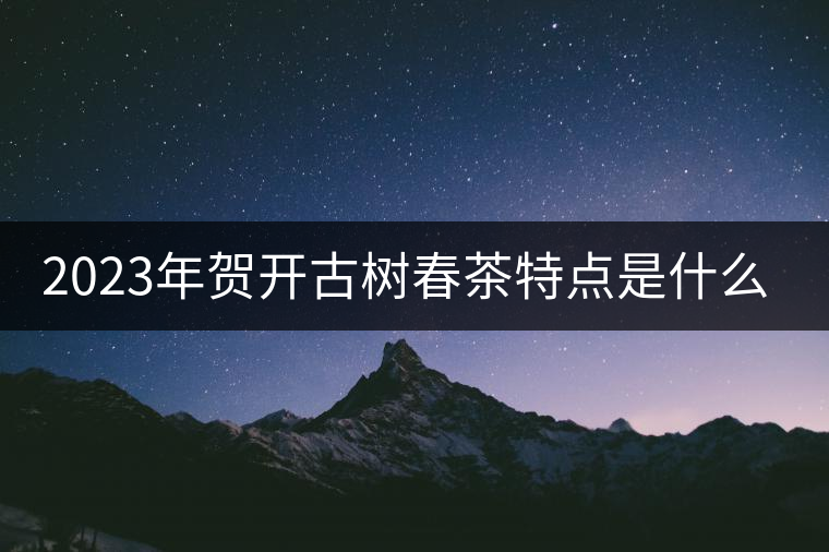 2023年賀開古樹春茶特點是什么？