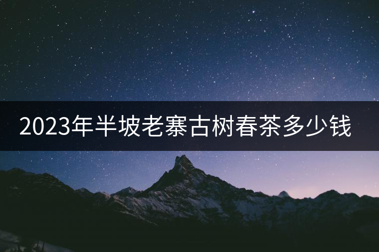 2023年半坡老寨古樹春茶多少錢一公斤？