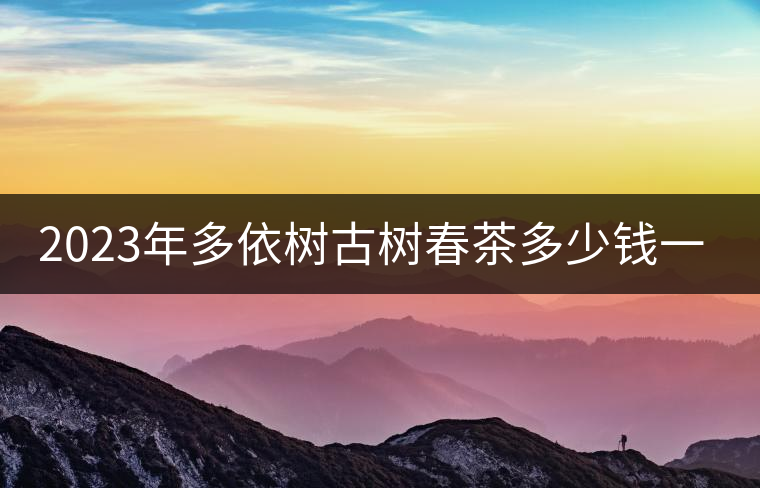 2023年多依樹(shù)古樹(shù)春茶多少錢(qián)一公斤?