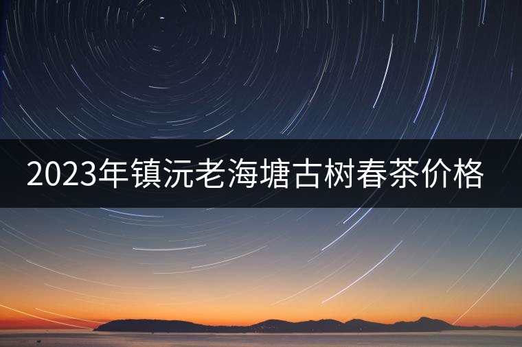 2023年鎮(zhèn)沅老海塘古樹春茶價(jià)格是多少？