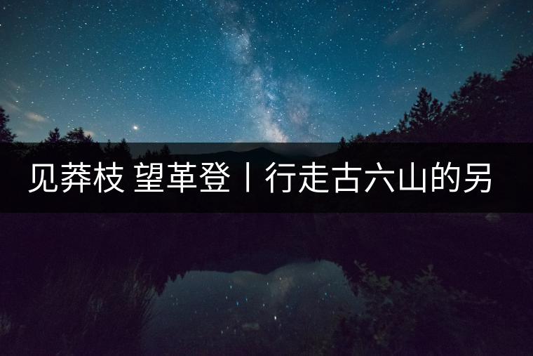 見莽枝 望革登丨行走古六山的另一面 見莽枝 望革登丨行走古六山的另一面