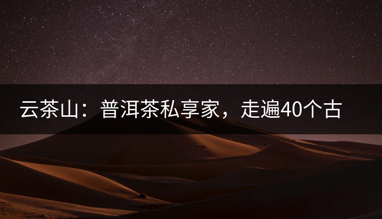 云茶山：普洱茶私享家，走遍40個(gè)古寨，24小時(shí)提供專家評(píng)分與產(chǎn)地茶農(nóng)一手報(bào)價(jià)