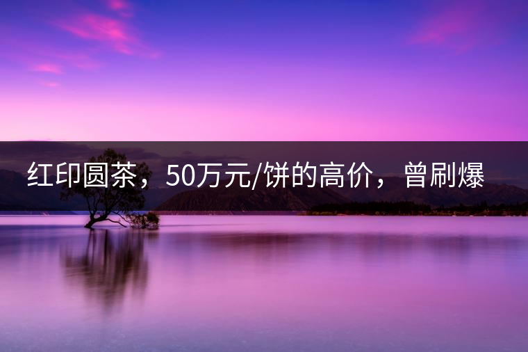 紅印圓茶，50萬元/餅的高價(jià)，曾刷爆五十年代茶界