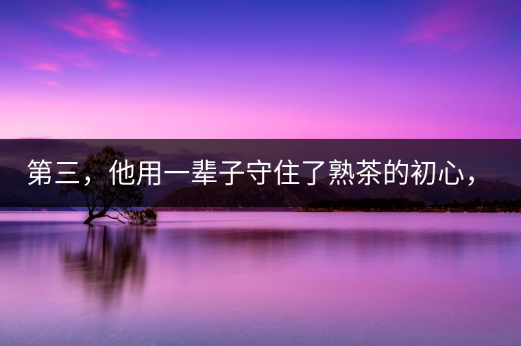第三，他用一輩子守住了熟茶的初心，定下了熟茶的底線